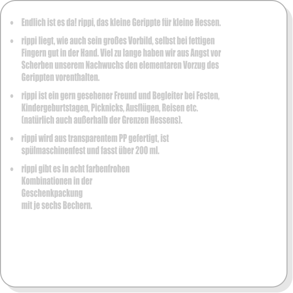 �	Endlich ist es da! rippi, das kleine Gerippte f�r kleine Hessen.  �	rippi liegt, wie auch sein gro�es Vorbild, selbst bei fettigen Fingern gut in der Hand. Viel zu lange haben wir aus Angst vor Scherben unserem Nachwuchs den elementaren Vorzug des Gerippten vorenthalten.  �	rippi ist ein gern gesehener Freund und Begleiter bei Festen, Kindergeburtstagen, Picknicks, Ausfl�gen, Reisen etc. (nat�rlich auch au�erhalb der Grenzen Hessens).  �	rippi wird aus transparentem PP gefertigt, ist sp�lmaschinenfest und fasst �ber 200 ml.   �	rippi gibt es in acht farbenfrohen Kombinationen in der Geschenkpackung mit je sechs Bechern.