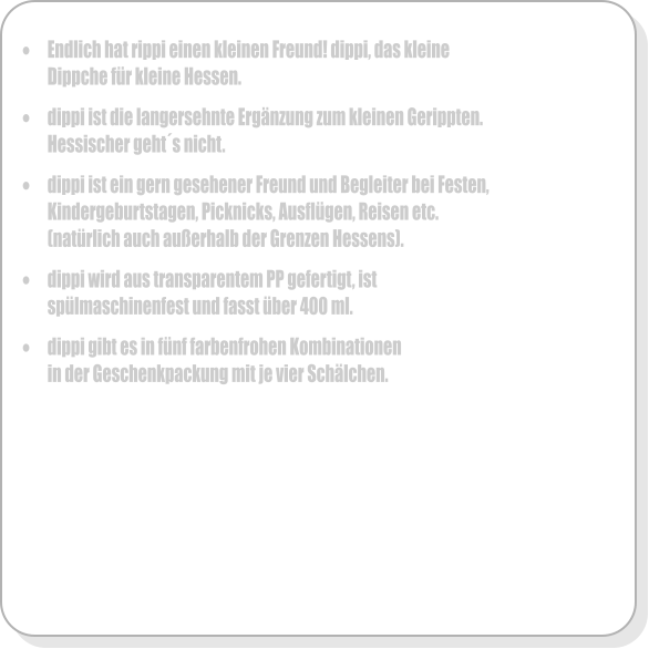 �	Endlich hat rippi einen kleinen Freund! dippi, das kleine Dippche f�r kleine Hessen.  �	dippi ist die langersehnte Erg�nzung zum kleinen Gerippten. Hessischer geht�s nicht.  �	dippi ist ein gern gesehener Freund und Begleiter bei Festen, Kindergeburtstagen, Picknicks, Ausfl�gen, Reisen etc. (nat�rlich auch au�erhalb der Grenzen Hessens).  �	dippi wird aus transparentem PP gefertigt, ist sp�lmaschinenfest und fasst �ber 400 ml.   �	dippi gibt es in f�nf farbenfrohen Kombinationen in der Geschenkpackung mit je vier Sch�lchen.