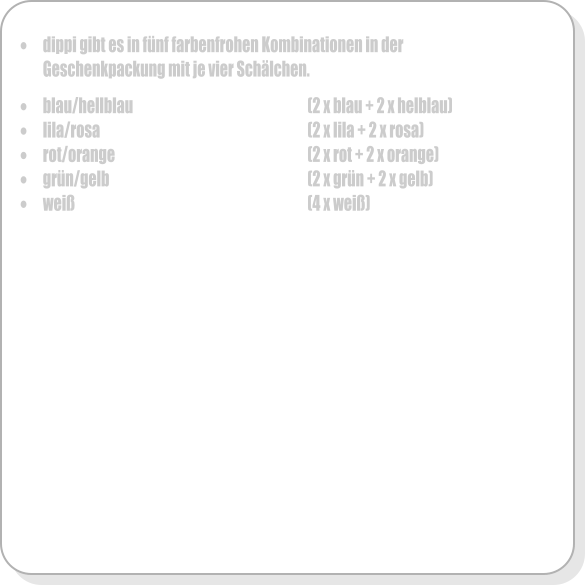 �	dippi gibt es in f�nf farbenfrohen Kombinationen in der Geschenkpackung mit je vier Sch�lchen.  �	blau/hellblau					(2 x blau + 2 x helblau) �	lila/rosa						(2 x lila + 2 x rosa) �	rot/orange						(2 x rot + 2 x orange) �	gr�n/gelb						(2 x gr�n + 2 x gelb) �	wei�							(4 x wei�)