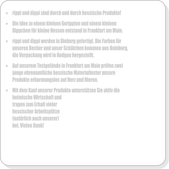 �	rippi und dippi sind durch und durch hessische Produkte!  �	Die Idee zu einem kleinen Gerippten und einem kleinen Dippchen f�r kleine Hessen entstand in Frankfurt am Main.   �	rippi und dippi werden in Dieburg gefertigt. Die Farben f�r unseren Becher und unser Sch�lchen kommen aus Hainburg, die Verpackung wird in Rodgau hergestellt.  �	Auf unserem Testgel�nde in Frankfurt am Main pr�fen zwei junge ehrenamtliche hessische Materialtester unsere Produkte erbarmungslos auf Herz und Nieren.  �	Mit dem Kauf unserer Produkte unterst�tzen Sie aktiv die heimische Wirtschaft und tragen zum Erhalt vieler hessischer Arbeitspl�tze  (nat�rlich auch unserer) bei. Vielen Dank!