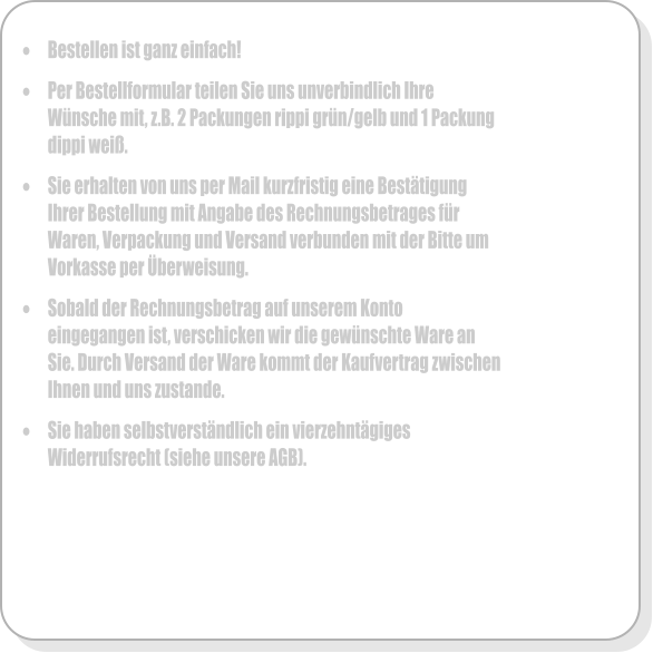 �	Bestellen ist ganz einfach!  �	Per Bestellformular teilen Sie uns unverbindlich Ihre W�nsche mit, z.B. 2 Packungen rippi gr�n/gelb und 1 Packung dippi wei�.  �	Sie erhalten von uns per Mail kurzfristig eine Best�tigung Ihrer Bestellung mit Angabe des Rechnungsbetrages f�r Waren, Verpackung und Versand verbunden mit der Bitte um Vorkasse per �berweisung.  �	Sobald der Rechnungsbetrag auf unserem Konto eingegangen ist, verschicken wir die gew�nschte Ware an Sie. Durch Versand der Ware kommt der Kaufvertrag zwischen Ihnen und uns zustande.  �	Sie haben selbstverst�ndlich ein vierzehnt�giges Widerrufsrecht (siehe unsere AGB).