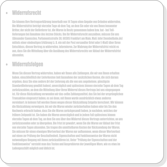 �	Widerrufsrecht  Sie k�nnen Ihre Vertragserkl�rung innerhalb von 14 Tagen ohne Angabe von Gr�nden widerrufen. Die Widerrufsfrist betr�gt vierzehn Tage ab dem Tag, an dem Sie oder ein von Ihnen benannter Dritter, der nicht der Bef�rderer ist, die Waren in Besitz genommen haben bzw. hat - bei Teil-lieferungen bei Annahme des letzten St�cks. Um Ihr Widerrufsrecht auszu�ben, m�ssen Sie uns (Alexander Gaensslen, Parlamentsstra�e 30, 60385 Frankfurt am Main, Mail: Info@bembelbabe.de) mittels einer eindeutigen Erkl�rung (z. B. ein mit der Post versandter Brief oder E-Mail) �ber Ihren Entschluss, diesen Vertrag zu widerrufen, informieren. Zur Wahrung der Widerrufsfrist reicht es aus, dass Sie die Mitteilung �ber die Aus�bung des Widerrufsrechts vor Ablauf der Widerrufsfrist absenden.  �	Widerrufsfolgen  Wenn Sie diesen Vertrag widerrufen, haben wir Ihnen alle Zahlungen, die wir von Ihnen erhalten haben, einschlie�lich der Lieferkosten (mit Ausnahme der zus�tzlichen Kosten, die sich daraus ergeben, dass Sie eine andere Art der Lieferung als die von uns angebotene, g�nstigste Standardlieferung gew�hlt haben), unverz�glich und sp�testens binnen vierzehn Tagen ab dem Tag zur�ckzuzahlen, an dem die Mitteilung �ber Ihren Widerruf dieses Vertrags bei uns eingegangen ist. F�r diese R�ckzahlung verwenden wir das-selbe Zahlungsmittel, das Sie bei der urspr�nglichen Transaktion eingesetzt haben, es sei denn, mit Ihnen wurde ausdr�cklich etwas anderes vereinbart; in keinem Fall werden Ihnen wegen dieser R�ckzahlung Entgelte berechnet. Wir k�nnen die R�ckzahlung verweigern, bis wir die Waren wieder zur�ckerhalten haben oder bis Sie den Nachweis erbracht haben, dass Sie die Waren zur�ckgesandt haben, je nachdem, welches der fr�here Zeitpunkt ist. Sie haben die Waren unverz�glich und in jedem Fall sp�testens binnen vierzehn Tagen ab dem Tag, an dem Sie uns �ber den Widerruf dieses Vertrags unterrichten, an uns zur�ckzusenden oder zu �bergeben. Die Frist ist gewahrt, wenn Sie die Waren vor Ablauf der Frist von vierzehn Tagen absenden. Sie tragen die unmittelbaren Kosten der R�cksendung der Waren. Sie m�ssen f�r einen etwaigen Wertverlust der Waren nur aufkommen, wenn dieser Wertverlust auf einen zur Pr�fung der Beschaffenheit, Eigenschaften und Funktionsweise der Waren nicht notwendigen Umgang mit ihnen zur�ckzuf�hren ist. Unter "Pr�fung der Eigenschaften und der Funktionsweise" versteht man das Testen und Ausprobieren der jeweiligen Ware, wie es etwa im Ladengesch�ft m�glich und �blich ist.