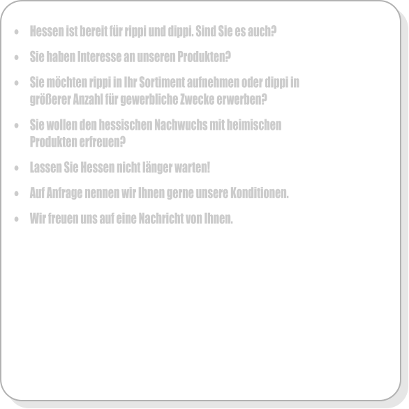 �	Hessen ist bereit f�r rippi und dippi. Sind Sie es auch?  �	Sie haben Interesse an unseren Produkten?   �	Sie m�chten rippi in Ihr Sortiment aufnehmen oder dippi in gr��erer Anzahl f�r gewerbliche Zwecke erwerben?  �	Sie wollen den hessischen Nachwuchs mit heimischen Produkten erfreuen?  �	Lassen Sie Hessen nicht l�nger warten!  �	Auf Anfrage nennen wir Ihnen gerne unsere Konditionen.  �	Wir freuen uns auf eine Nachricht von Ihnen.