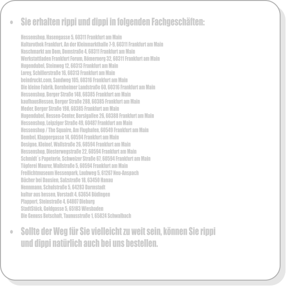 �	Sie erhalten rippi und dippi in folgenden Fachgesch�ften:  Hessenshop, Hasengasse 5, 60311 Frankfurt am Main Kulturothek Frankfurt, An der Kleinmarkthalle 7-9, 60311 Frankfurt am Main Naschmarkt am Dom, Domstra�e 4, 60311 Frankfurt am Main Werkstattladen Frankfurt Forum, R�mernerg 32, 60311 Frankfurt am Main Hugendubel, Steinweg 12, 60313 Frankfurt am Main Lorey, Schillerstra�e 16, 60313 Frankfurt am Main beindruckt.com, Sandweg 105, 60316 Frankfurt am Main Die kleine Fabrik, Bornheimer Landstra�e 60, 60316 Frankfurt am Main  Hessenshop, Berger Stra�e 148, 60385 Frankfurt am Main kaufhausHessen, Berger Stra�e 288, 60385 Frankfurt am Main Meder, Berger Stra�e 198, 60385 Frankfurt am Main Hugendubel, Hessen-Center, Borsigallee 26, 60388 Frankfurt am Main Hessenshop, Leipziger Stra�e 49, 60487 Frankfurt am Main Hessenshop / The Squaire, Am Flughafen, 60549 Frankfurt am Main Bembel, Klappergasse 14, 60594 Frankfurt am Main Designe, Kleine!, Wallstra�e 26, 60594 Frankfurt am Main Hessenshop, Diesterwegstra�e 22, 60594 Frankfurt am Main Schmidt�s Papeterie, Schweizer Stra�e 67, 60594 Frankfurt am Main T�pferei Maurer, Wallstra�e 5, 60594 Frankfurt am Main Freilichtmuseum Hessenpark, Laubweg 5, 61267 Neu-Anspach B�cher bei Dausien, Salzstra�e 18, 63450 Hanau Nennmann, Schulstra�e 5, 64283 Darmstadt kultur aus hessen, Vorstadt 4, 63654 B�dingen Plappert, Steinstra�e 4, 64807 Dieburg StadtSt�ck, Goldgasse 5, 65183 Wiesbaden Die Genuss Botschaft, Taunusstra�e 1, 65824 Schwalbach  �	Sollte der Weg f�r Sie vielleicht zu weit sein, k�nnen Sie rippi und dippi nat�rlich auch bei uns bestellen.